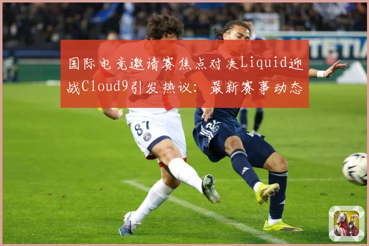 国际电竞邀请赛焦点对决Liquid迎战Cloud9引发热议：最新赛事动态与深度分析