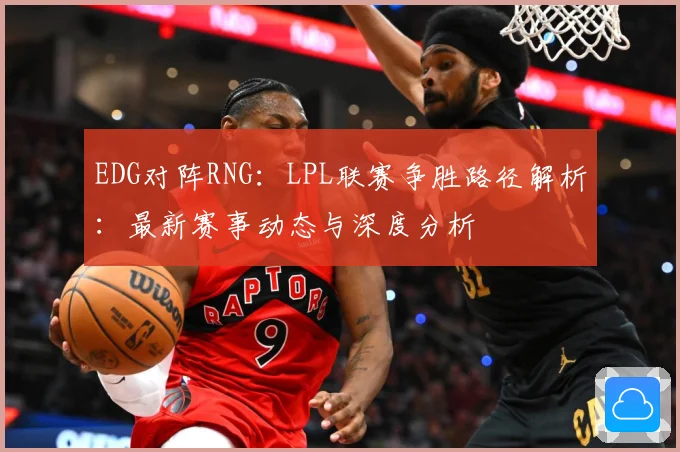 EDG对阵RNG：LPL联赛争胜路径解析：最新赛事动态与深度分析