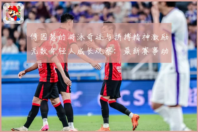 傅园慧的游泳奇迹与拼搏精神激励无数年轻人成长观察：最新赛事动态与深度分析
