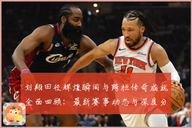 刘翔田径辉煌瞬间与跨栏传奇成就全面回顾：最新赛事动态与深度分析