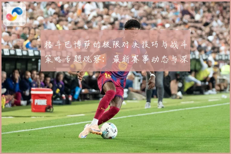 格斗巴博萨的极限对决技巧与战斗策略专题观察：最新赛事动态与深度分析