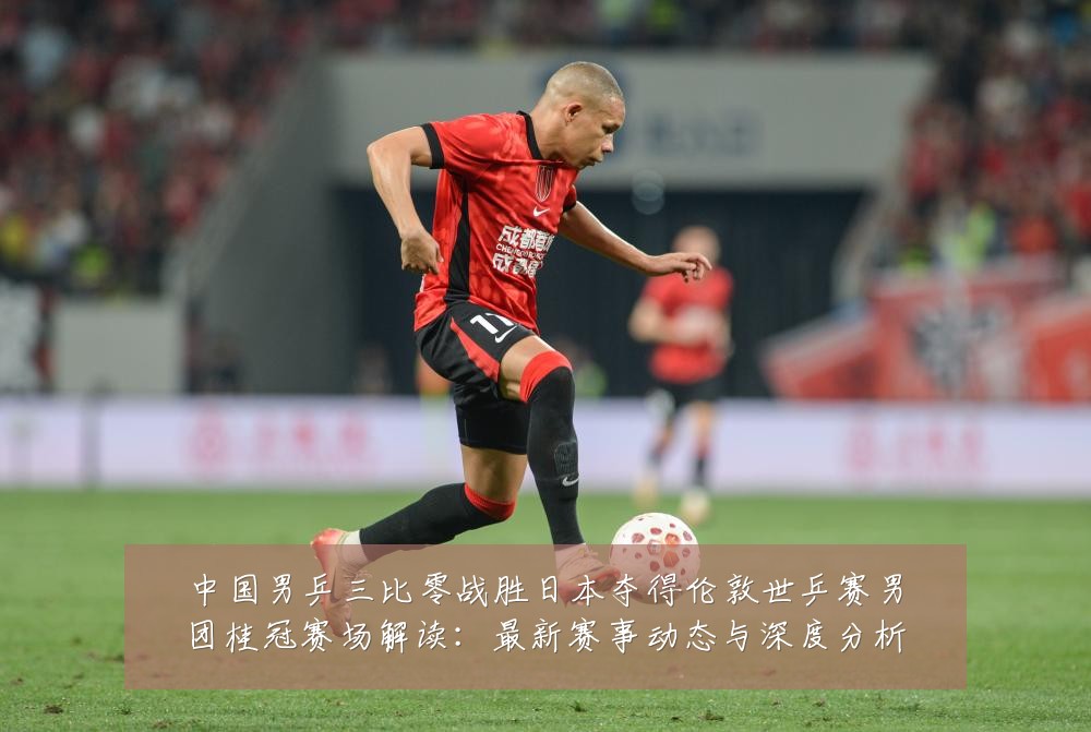 中国男乒三比零战胜日本夺得伦敦世乒赛男团桂冠赛场解读:最新赛事动态与深度分析