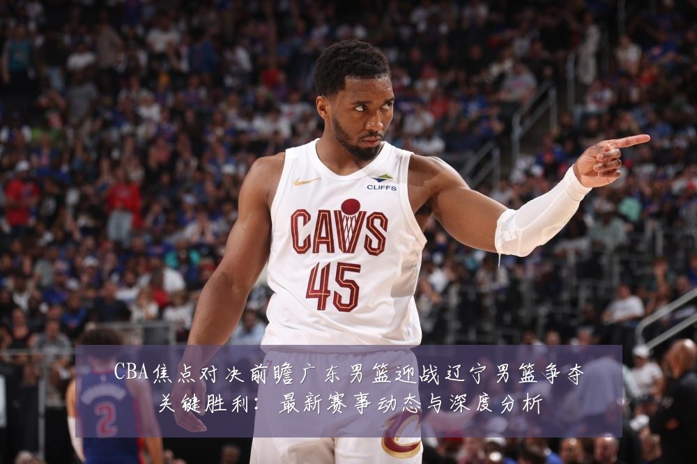 CBA焦点对决前瞻广东男篮迎战辽宁男篮争夺关键胜利:最新赛事动态与深度分析